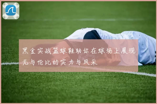 黑金实战篮球鞋助你在球场上展现无与伦比的实力与风采