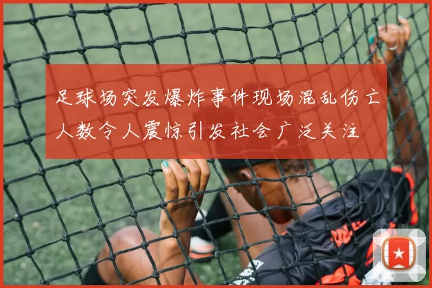 足球场突发爆炸事件现场混乱伤亡人数令人震惊引发社会广泛关注