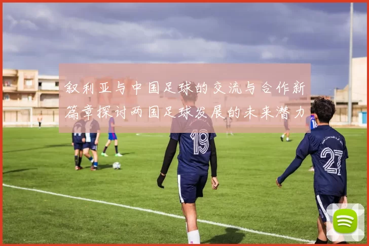 叙利亚与中国足球的交流与合作新篇章探讨两国足球发展的未来潜力与挑战