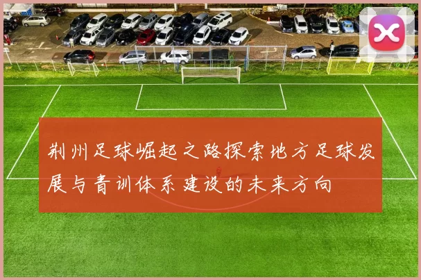 荆州足球崛起之路探索地方足球发展与青训体系建设的未来方向