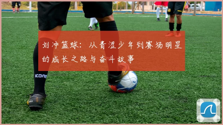 刘冲篮球：从青涩少年到赛场明星的成长之路与奋斗故事